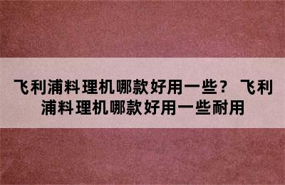 飞利浦料理机哪款好用一些？ 飞利浦料理机哪款好用一些耐用